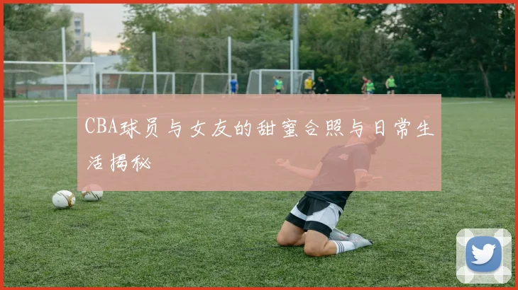 CBA球员与女友的甜蜜合照与日常生活揭秘