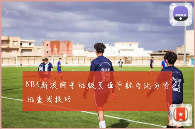 NBA新浪网手机版页面导航与比分资讯查阅技巧