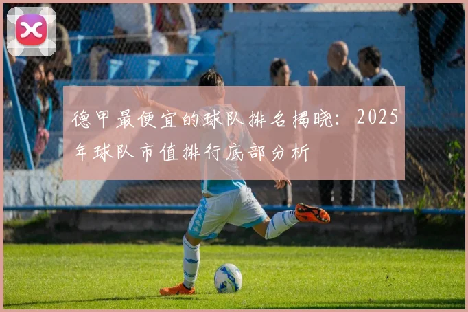 德甲最便宜的球队排名揭晓:2025年球队市值排行底部分析