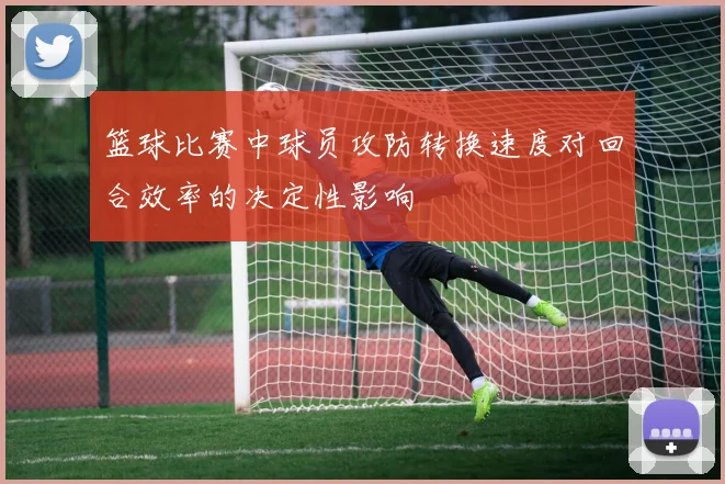 篮球比赛中球员攻防转换速度对回合效率的决定性影响