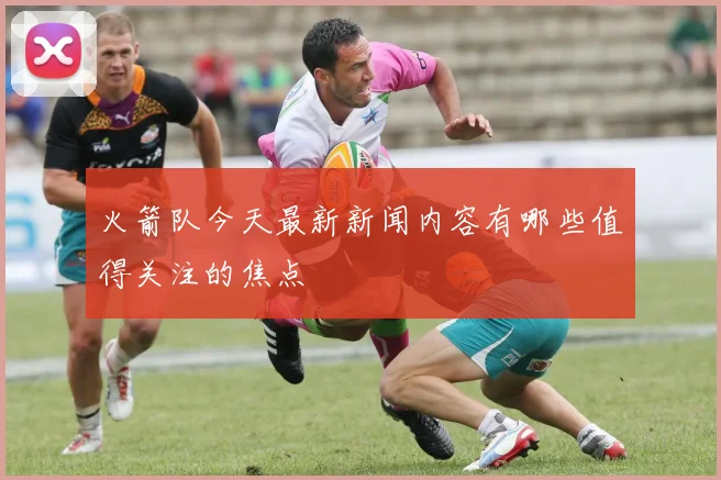 火箭队今天最新新闻内容有哪些值得关注的焦点