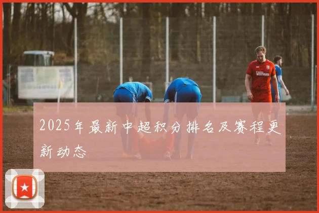 2025年最新中超积分排名及赛程更新动态